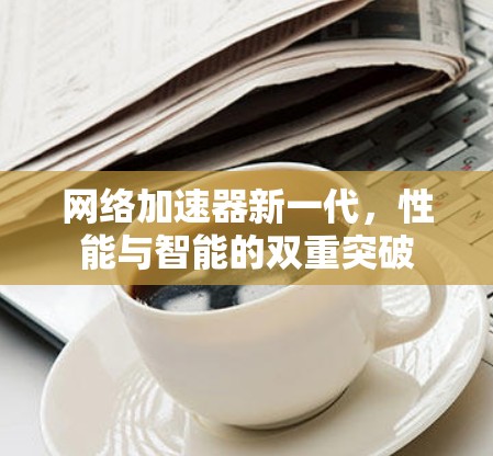 网络加速器新一代,性能与智能的双重突破 网络加速器新一代,性能与智能的双重突破