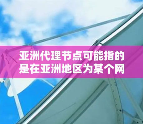 亚洲代理节点可能指的是在亚洲地区为某个网络服务或应用提供代理服务的节点。以下是一些可能的解释和相关信息