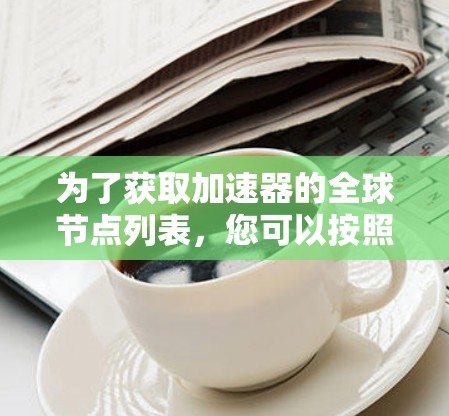 为了获取加速器的全球节点列表,您可以按照以下步骤进行 为了获取加速器的全球节点列表,您可以按照以下步骤进行