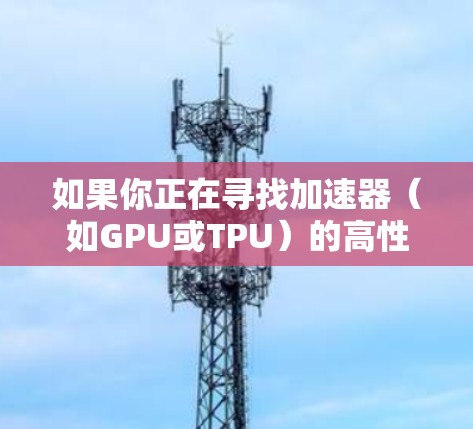 如果你正在寻找加速器(如GPU或TPU)的高性能节点列表,可以参考以下几种主要的云计算平台,他们提供了加速器服务,并可以根据你的需求筛选高性能的节点 如果你正在寻找加速器(如GPU或TPU)的高性能节点列表,可以参考以下几种主要的云计算平台,他们提供了加速器服务,并可以根据你的需求筛选高性能的节点