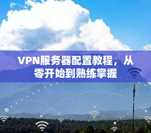 VPN服务器配置教程,从零开始到熟练掌握 VPN服务器配置教程,从零开始到熟练掌握