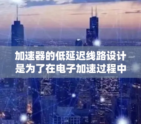 加速器的低延迟线路设计是为了在电子加速过程中减少电子束的传播延迟,从而提高系统的响应速度和效率。以下是关于加速器低延迟线路的详细介绍 加速器的低延迟线路设计是为了在电子加速过程中减少电子束的传播延迟,从而提高系统的响应速度和效率。以下是关于加速器低延迟线路的详细介绍