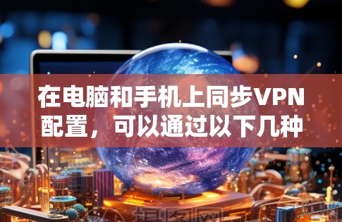 在电脑和手机上同步VPN配置,可以通过以下几种方法实现 在电脑和手机上同步VPN配置,可以通过以下几种方法实现