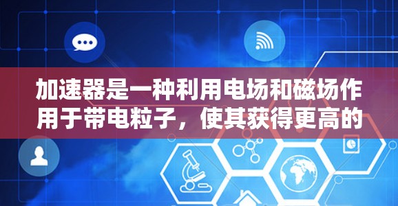 加速器是一种利用电场和磁场作用于带电粒子,使其获得更高的速度或能量的装置。它广泛应用于电子束、射线治疗、粒子物理实验和显微电子等领域。以下是加速器技术的主要区别和特点 加速器是一种利用电场和磁场作用于带电粒子,使其获得更高的速度或能量的装置。它广泛应用于电子束、射线治疗、粒子物理实验和显微电子等领域。以下是加速器技术的主要区别和特点