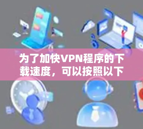 为了加快VPN程序的下载速度,可以按照以下步骤进行优化 为了加快VPN程序的下载速度,可以按照以下步骤进行优化