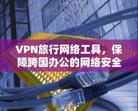 VPN旅行网络工具，保障跨国办公的网络安全与稳定