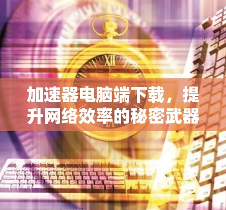 加速器电脑端下载,提升网络效率的秘密武器 加速器电脑端下载,提升网络效率的秘密武器