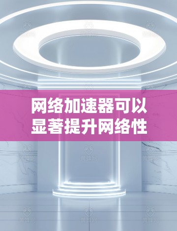 网络加速器可以显著提升网络性能，尤其是在数据传输效率和多用户访问场景中。以下是网络加速器的主要功能和应用场景