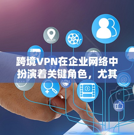 跨境VPN在企业网络中扮演着关键角色，尤其是在全球化的背景下。以下是对跨境VPN的详细分析和建议