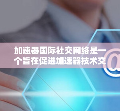 加速器国际社交网络是一个旨在促进加速器技术交流和发展的平台,连接了全球的研究人员、工程师和爱好者。以下是对该网络的详细分析和总结 加速器国际社交网络是一个旨在促进加速器技术交流和发展的平台,连接了全球的研究人员、工程师和爱好者。以下是对该网络的详细分析和总结