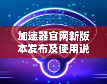 加速器官网新版本发布及使用说明 加速器官网新版本发布及使用说明