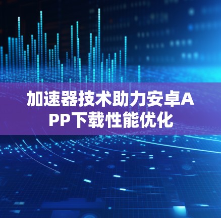 加速器技术助力安卓APP下载性能优化