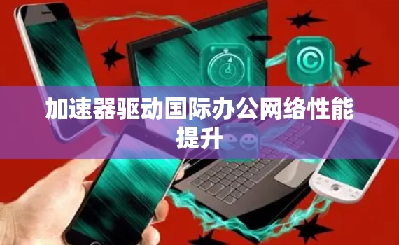 加速器驱动国际办公网络性能提升