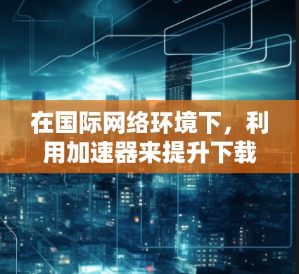 在国际网络环境下,利用加速器来提升下载速度和效率是一种有效的解决方案。以下是实现这一目标的主要方法和步骤 在国际网络环境下,利用加速器来提升下载速度和效率是一种有效的解决方案。以下是实现这一目标的主要方法和步骤