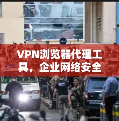 VPN浏览器代理工具,企业网络安全的利器 VPN浏览器代理工具,企业网络安全的利器