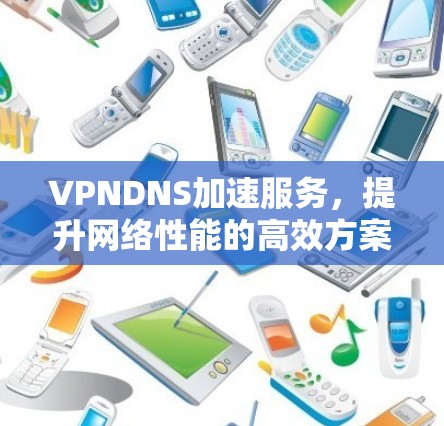 VPNDNS加速服务，提升网络性能的高效方案