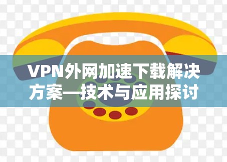 VPN外网加速下载解决方案—技术与应用探讨 VPN外网加速下载解决方案—技术与应用探讨