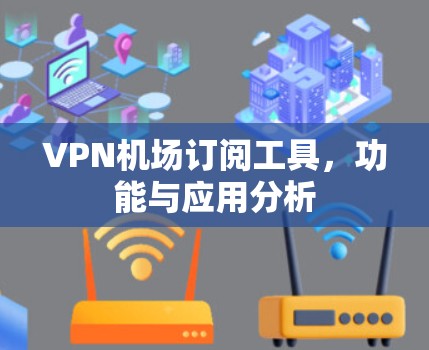 VPN机场订阅工具,功能与应用分析 VPN机场订阅工具,功能与应用分析