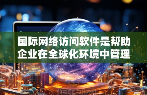 国际网络访问软件是帮助企业在全球化环境中管理跨国网络访问的关键工具，提供数据保护、访问控制、监控和合规支持。以下是对国际网络访问软件的详细分析