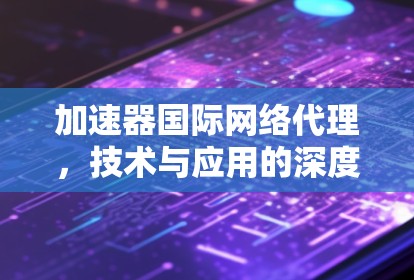 加速器国际网络代理，技术与应用的深度分析