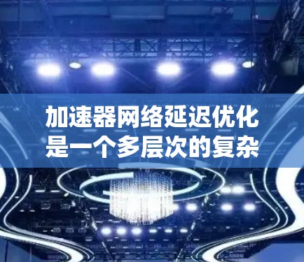 加速器网络延迟优化是一个多层次的复杂问题，涉及硬件架构、软件框架和系统设计等多个方面。以下是对该问题的系统化分析和优化策略