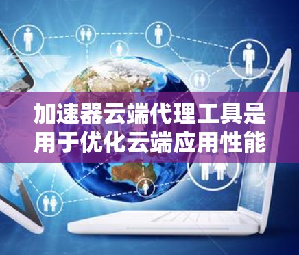 加速器云端代理工具是用于优化云端应用性能的关键技术，通过缓存、内容分发和负载均衡等方法，显著提升数据传输速度和用户体验。以下是对加速器云端代理工具的详细分析和总结
