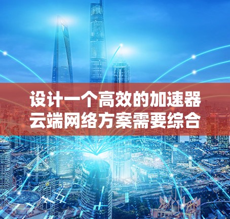 设计一个高效的加速器云端网络方案需要综合考虑多个关键因素，确保在带宽、延迟、安全性和可扩展性等方面都能达到最佳效果。以下是一个结构化的设计方案