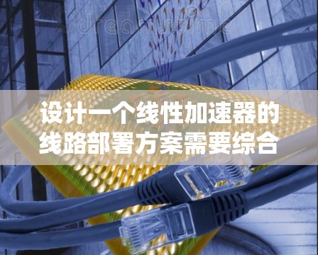 设计一个线性加速器的线路部署方案需要综合考虑多个关键因素，确保其高效、可靠地加速粒子。以下是一个系统化的设计方案